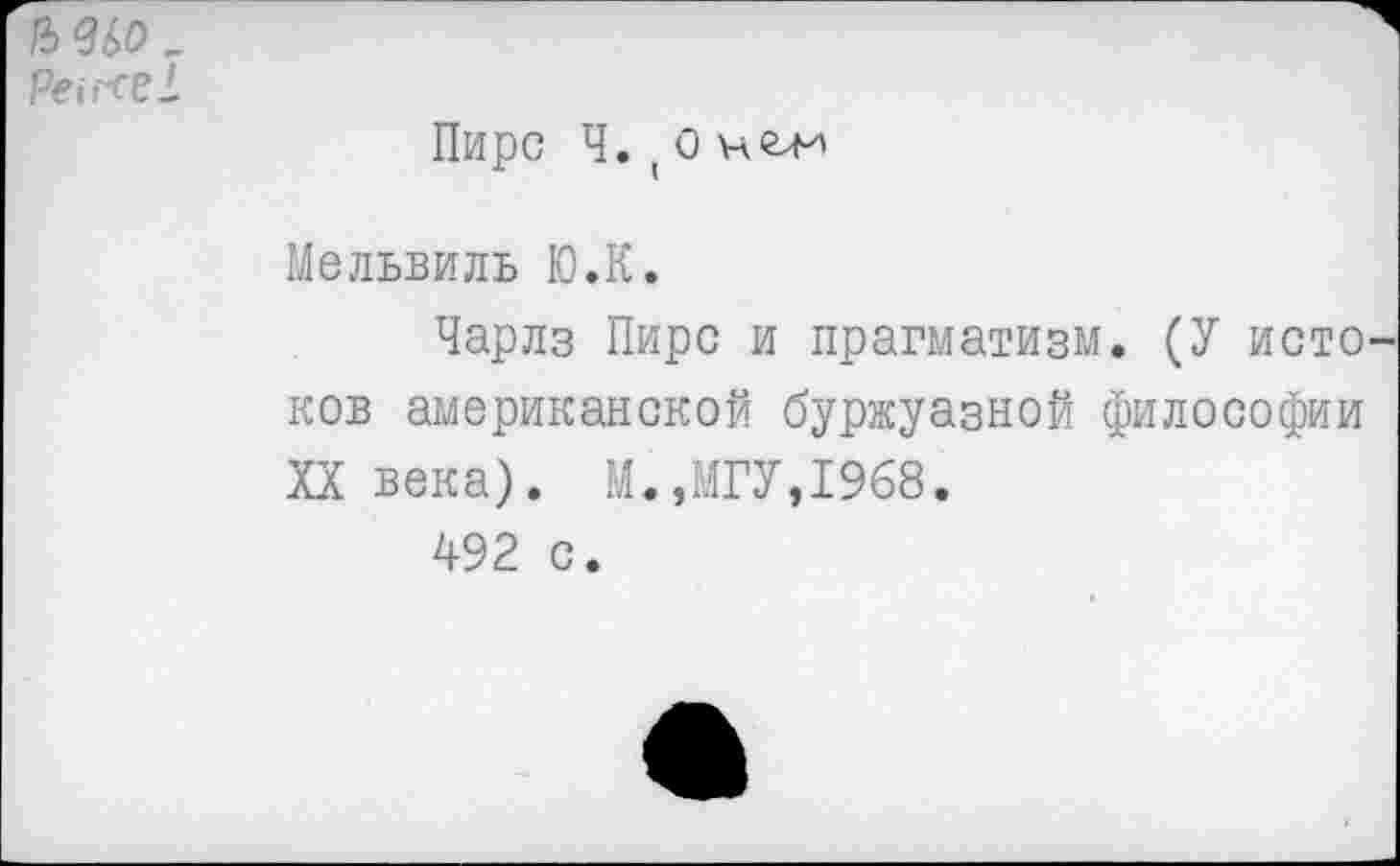 ﻿1Ъ<3£>0 -
Pei reel	Пирс Ч. ( 0 Мельвиль Ю.К. Чарлз Пирс и прагматизм. (У исто ков американской буржуазной философии XX века). М.,МГУ,1968. 492 с.